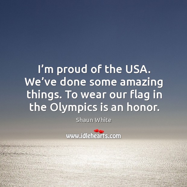I’m proud of the usa. We’ve done some amazing things. To wear our flag in the olympics is an honor. Shaun White Picture Quote