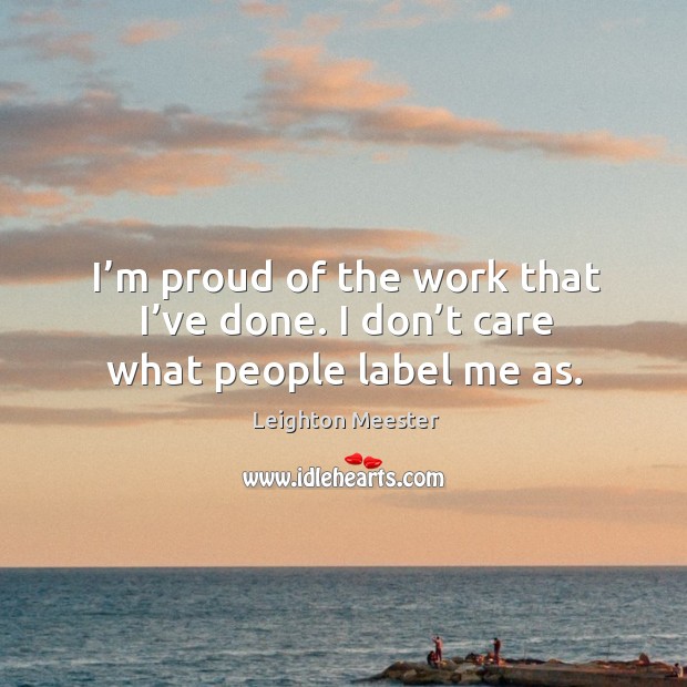 I’m proud of the work that I’ve done. I don’t care what people label me as. Leighton Meester Picture Quote