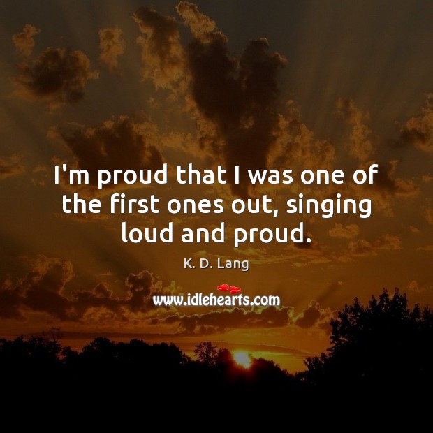 I’m proud that I was one of the first ones out, singing loud and proud. K. D. Lang Picture Quote