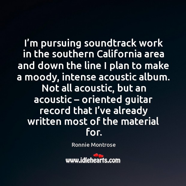 I’m pursuing soundtrack work in the southern california area and down the line I plan to make a moody Ronnie Montrose Picture Quote