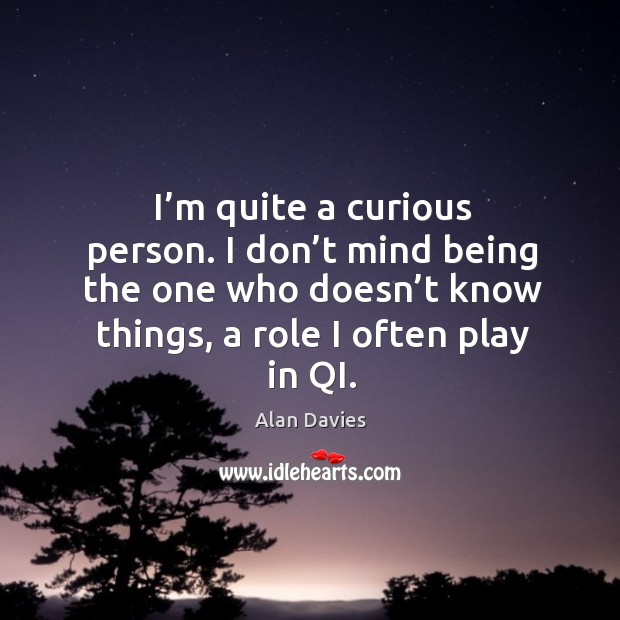 I’m quite a curious person. I don’t mind being the one who doesn’t know things, a role I often play in qi. Alan Davies Picture Quote