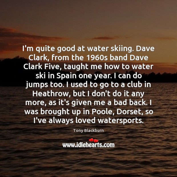I’m quite good at water skiing. Dave Clark, from the 1960s band Image