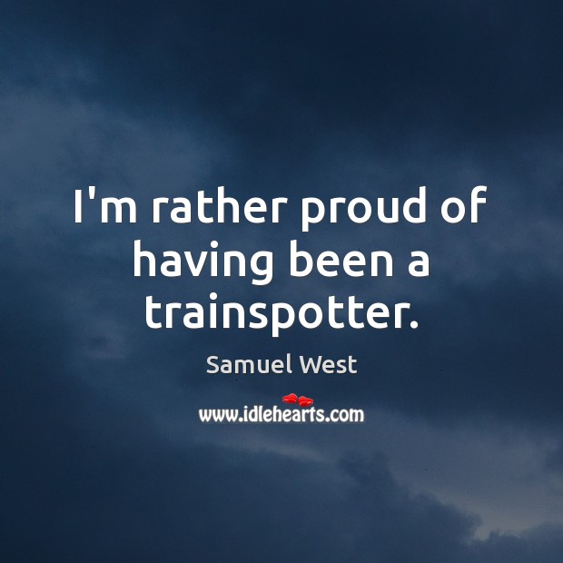 I’m rather proud of having been a trainspotter. Samuel West Picture Quote
