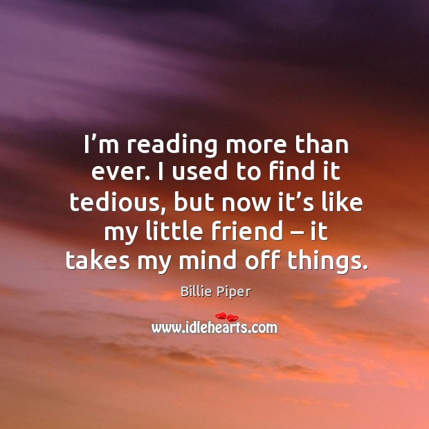I’m reading more than ever. I used to find it tedious, but now it’s like my little friend – it takes my mind off things. Billie Piper Picture Quote