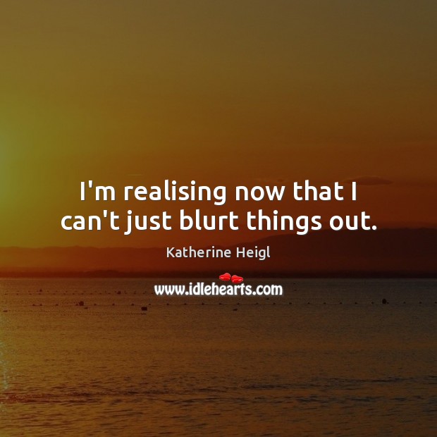I’m realising now that I can’t just blurt things out. Katherine Heigl Picture Quote