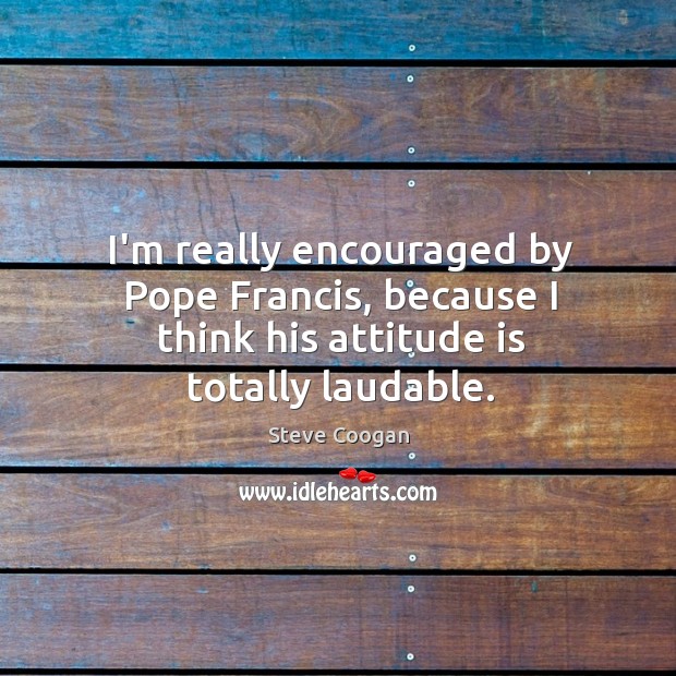I’m really encouraged by Pope Francis, because I think his attitude is totally laudable. Steve Coogan Picture Quote