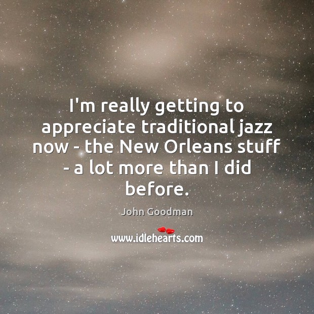 I’m really getting to appreciate traditional jazz now – the New Orleans John Goodman Picture Quote