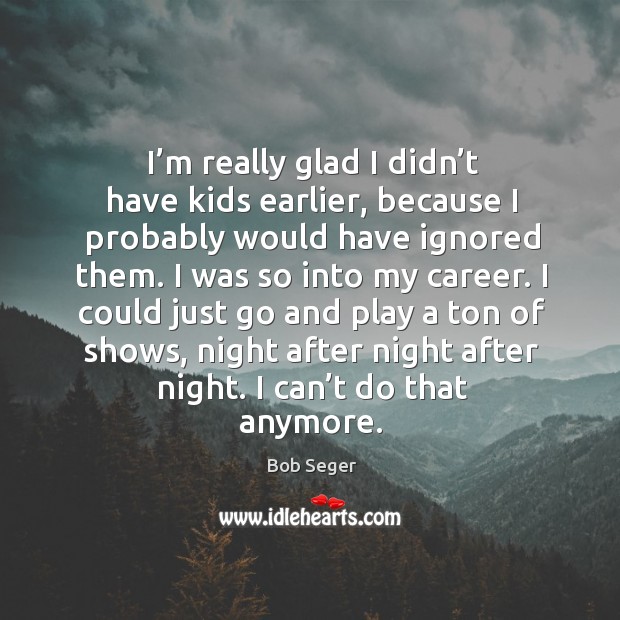 I’m really glad I didn’t have kids earlier, because I probably would have ignored them. Bob Seger Picture Quote