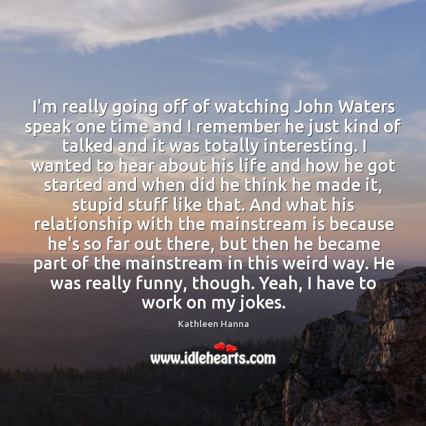 I’m really going off of watching John Waters speak one time and Image