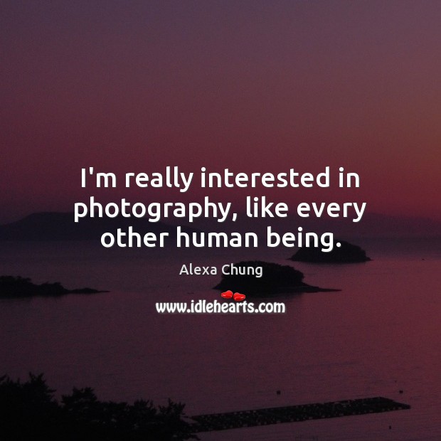 I’m really interested in photography, like every other human being. 