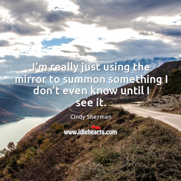 I’m really just using the mirror to summon something I don’t even know until I see it. Cindy Sherman Picture Quote