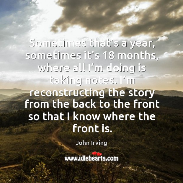 I’m reconstructing the story from the back to the front so that I know where the front is. John Irving Picture Quote