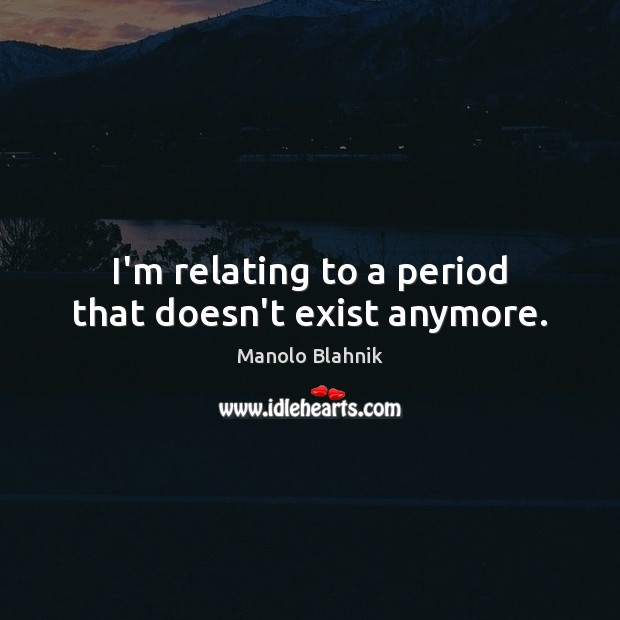 I’m relating to a period that doesn’t exist anymore. Image