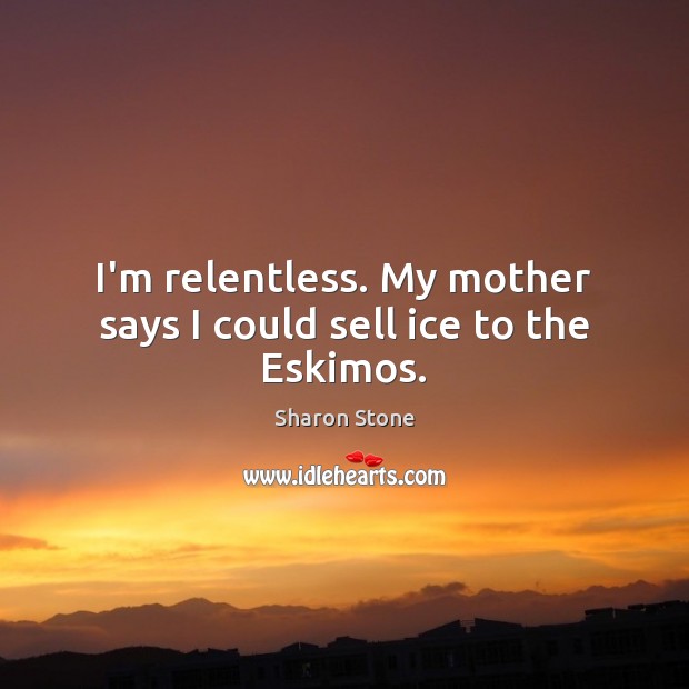 I’m relentless. My mother says I could sell ice to the Eskimos. Sharon Stone Picture Quote