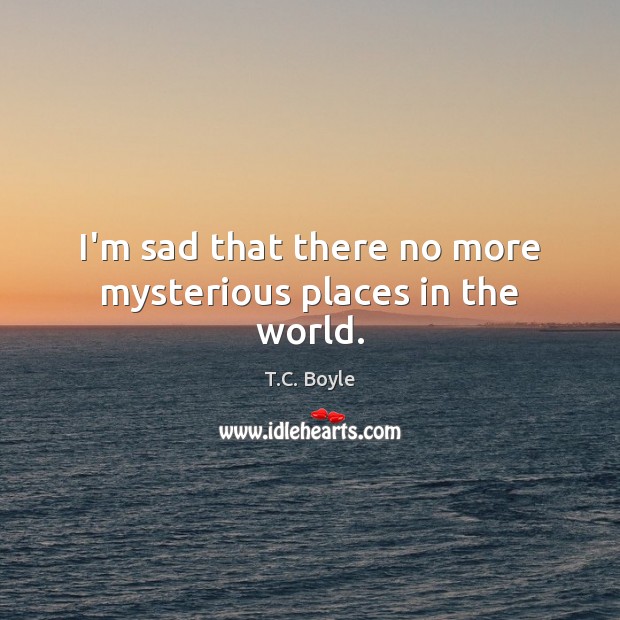 I’m sad that there no more mysterious places in the world. T.C. Boyle Picture Quote