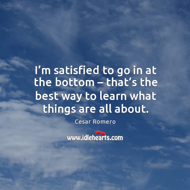 I’m satisfied to go in at the bottom – that’s the best way to learn what things are all about. Cesar Romero Picture Quote