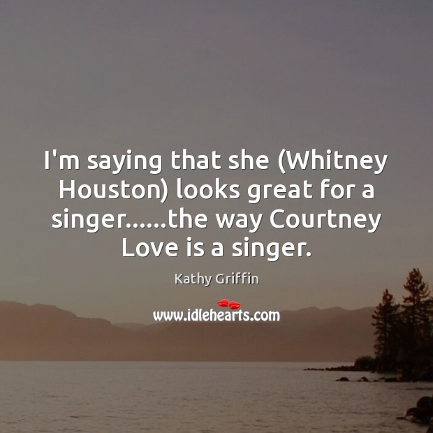 I’m saying that she (Whitney Houston) looks great for a singer……the Kathy Griffin Picture Quote