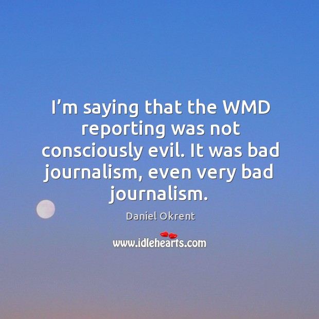 I’m saying that the wmd reporting was not consciously evil. It was bad journalism, even very bad journalism. Daniel Okrent Picture Quote