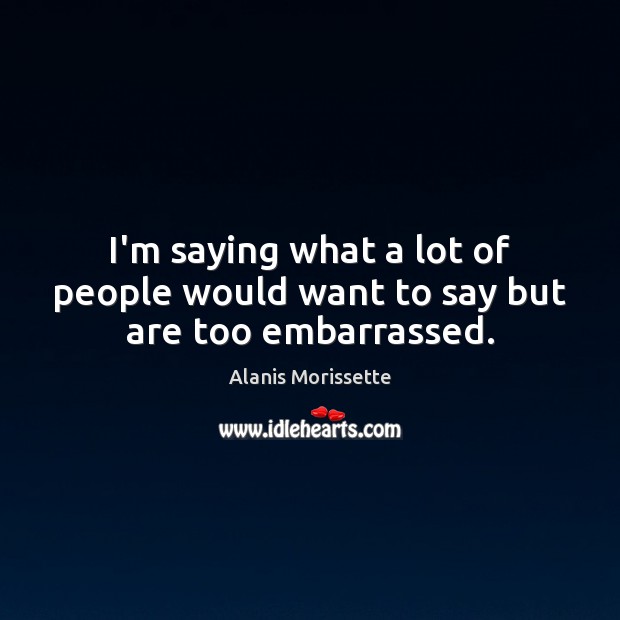 I’m saying what a lot of people would want to say but are too embarrassed. Alanis Morissette Picture Quote