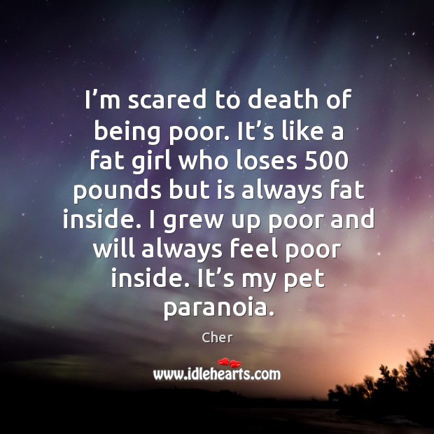 I’m scared to death of being poor. It’s like a fat girl who loses 500 pounds but is 