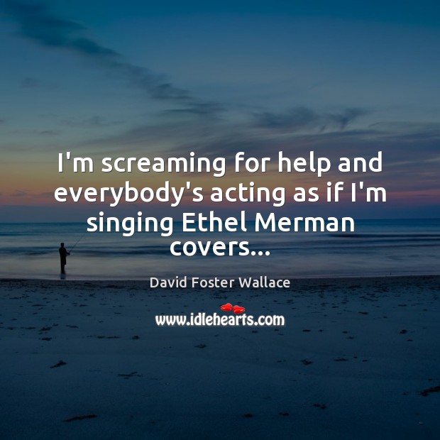 I’m screaming for help and everybody’s acting as if I’m singing Ethel Merman covers… David Foster Wallace Picture Quote