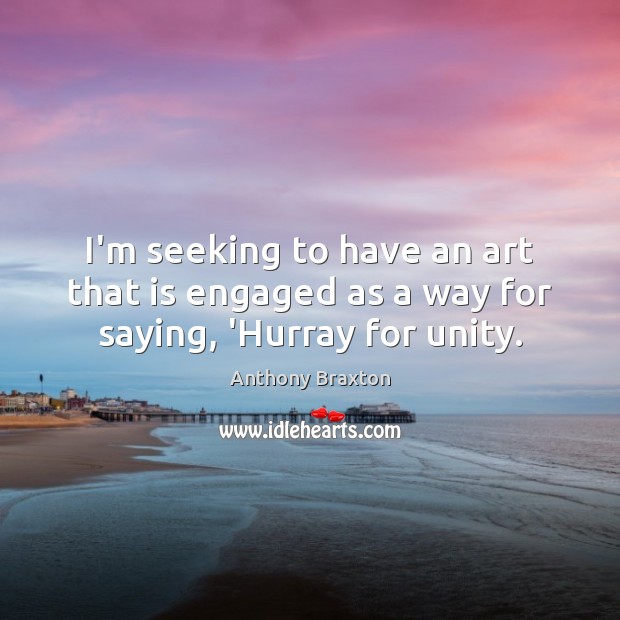 I’m seeking to have an art that is engaged as a way for saying, ‘Hurray for unity. Anthony Braxton Picture Quote