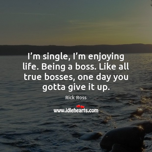 I’m single, I’m enjoying life. Being a boss. Like all 