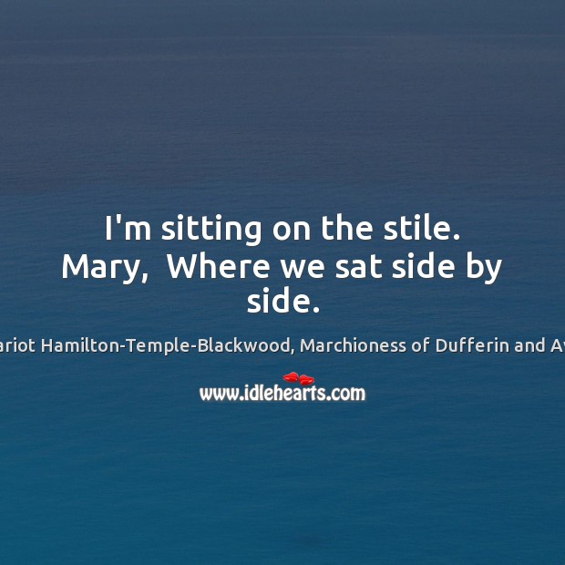 I’m sitting on the stile. Mary,  Where we sat side by side. Hariot Hamilton-Temple-Blackwood, Marchioness of Dufferin and Ava Picture Quote