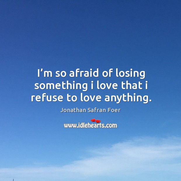I’m so afraid of losing something I love that I refuse to love anything. Jonathan Safran Foer Picture Quote