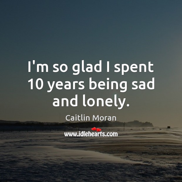 I’m so glad I spent 10 years being sad and lonely. Caitlin Moran Picture Quote
