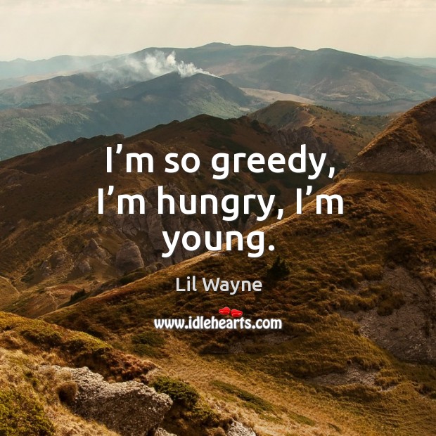I’m so greedy, I’m hungry, I’m young. Image