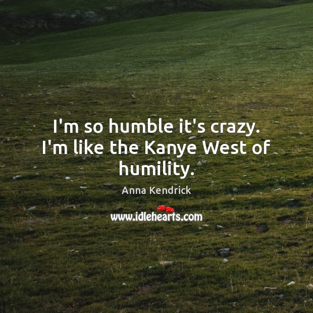 I’m so humble it’s crazy. I’m like the Kanye West of humility. Anna Kendrick Picture Quote