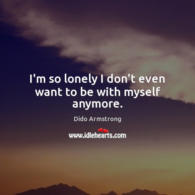 I’m so lonely I don’t even want to be with myself anymore. Dido Armstrong Picture Quote
