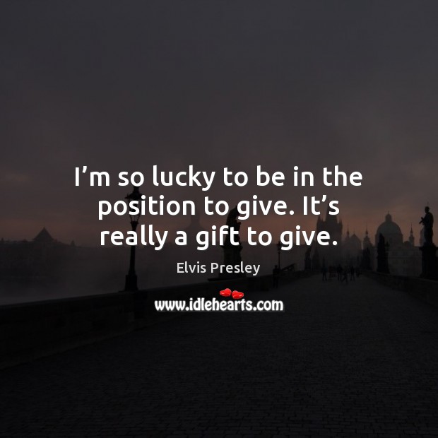 I’m so lucky to be in the position to give. It’s really a gift to give. Elvis Presley Picture Quote