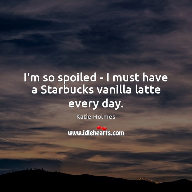 I’m so spoiled – I must have a Starbucks vanilla latte every day. Katie Holmes Picture Quote