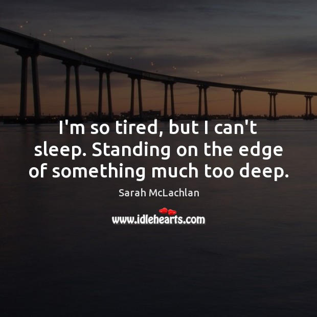 I’m so tired, but I can’t sleep. Standing on the edge of something much too deep. 