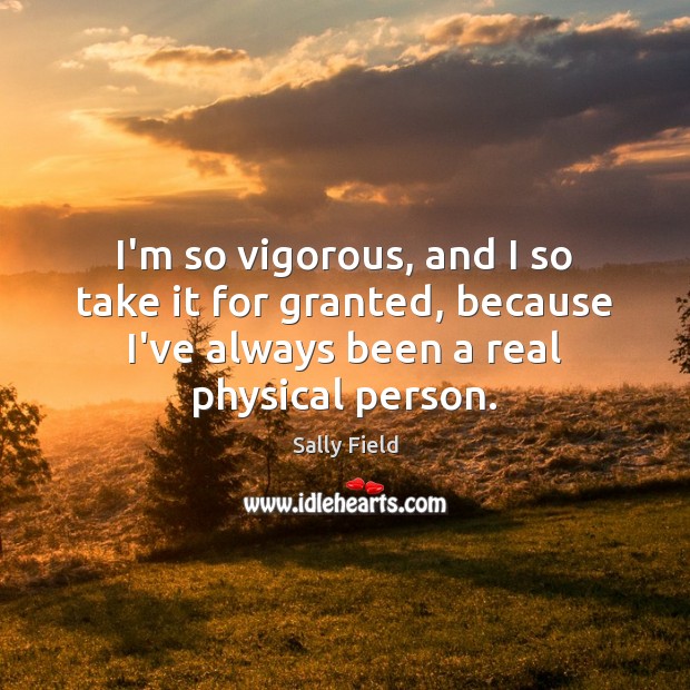 I’m so vigorous, and I so take it for granted, because I’ve Sally Field Picture Quote