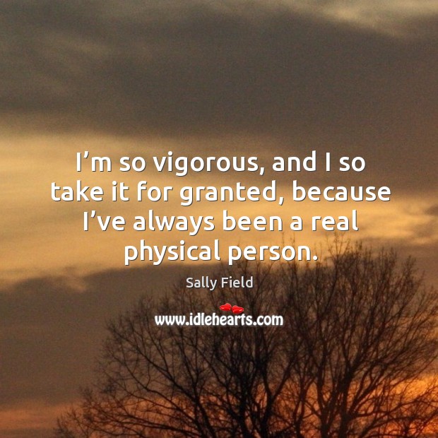 I’m so vigorous, and I so take it for granted, because I’ve always been a real physical person. Sally Field Picture Quote