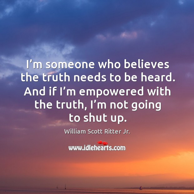I’m someone who believes the truth needs to be heard. And if I’m empowered with the truth, I’m not going to shut up. William Scott Ritter Jr. Picture Quote