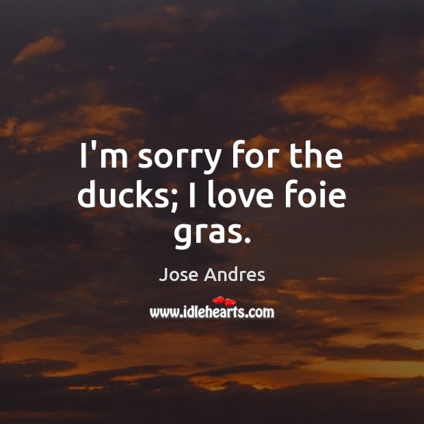 I’m sorry for the ducks; I love foie gras. Jose Andres Picture Quote