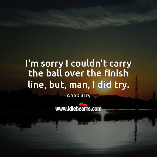 I’m sorry I couldn’t carry the ball over the finish line, but, man, I did try. Ann Curry Picture Quote