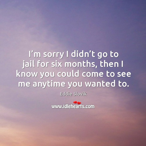I’m sorry I didn’t go to jail for six months, then I know you could come to see me anytime you wanted to. Eddie Slovik Picture Quote