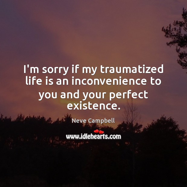 I’m sorry if my traumatized life is an inconvenience to you and your perfect existence. Neve Campbell Picture Quote