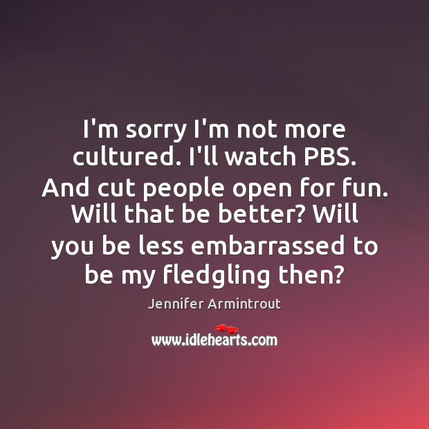 I’m sorry I’m not more cultured. I’ll watch PBS. And cut people Image