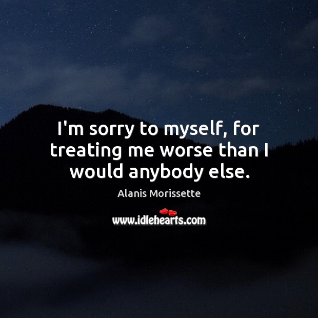 I’m sorry to myself, for treating me worse than I would anybody else. Alanis Morissette Picture Quote