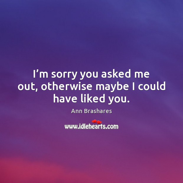I’m sorry you asked me out, otherwise maybe I could have liked you. Ann Brashares Picture Quote