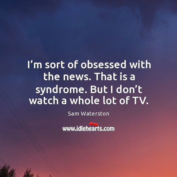 I’m sort of obsessed with the news. That is a syndrome. But I don’t watch a whole lot of tv. Sam Waterston Picture Quote