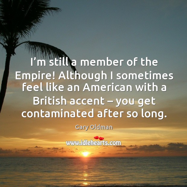 I’m still a member of the empire! although I sometimes feel like an american with a Gary Oldman Picture Quote