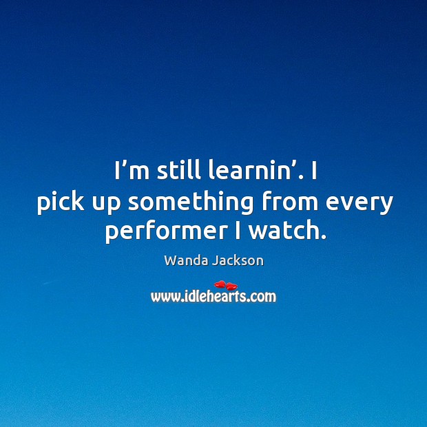 I’m still learnin’. I pick up something from every performer I watch. Wanda Jackson Picture Quote