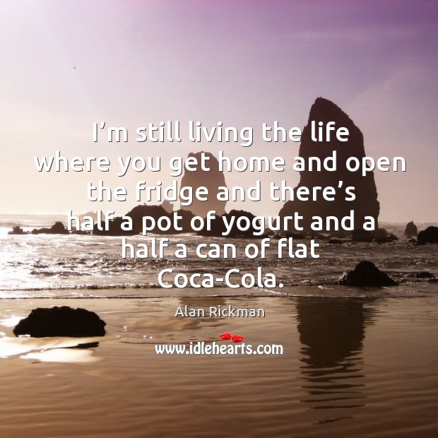 I’m still living the life where you get home and open the fridge and there’s half a pot of yogurt and a half a can of flat coca-cola. Alan Rickman Picture Quote